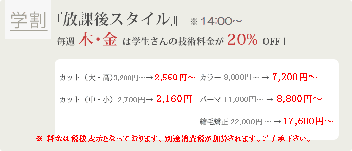 【学割】『放課後スタイル』 ※14:00~毎週木・金は学生さんの技術料金が20%OFF!カット(大・高)3,200円→2,560円カット(中・小)2,700円→2,160円カラー9,000円~→7,200円~パーマ11,000円~→8,800円~縮毛矯正22,000円~→17,600円~ ※料金は税抜き表示となっております、別途消費税が加算されます。ご了承下さい。