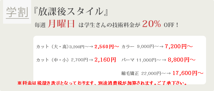 【学割】『放課後スタイル』 毎週月曜日は学生さんの技術料金が20%OFF!カット(大・高)3,200円→2,560円カット(中・小)2,700円→2,160円カラー9,000円~→7,200円~パーマ11,000円~→8,800円~縮毛矯正22,000円~→17,600円~ ※料金は税抜き表示となっております、別途消費税が加算されます。ご了承下さい。